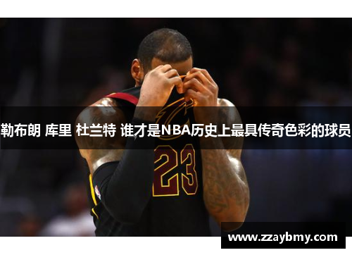 勒布朗 库里 杜兰特 谁才是NBA历史上最具传奇色彩的球员