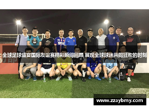 全球足球盛宴国际友谊赛精彩瞬间回顾 展现全球球迷共同狂欢的时刻