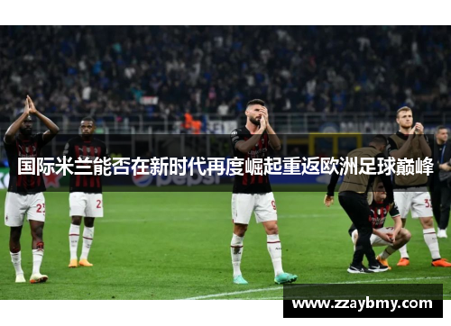国际米兰能否在新时代再度崛起重返欧洲足球巅峰