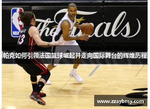 帕克如何引领法国篮球崛起并走向国际舞台的辉煌历程 帕克如何引领法国篮球崛起并走向国际舞台的辉煌历程