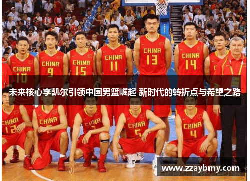 未来核心李凯尔引领中国男篮崛起 新时代的转折点与希望之路